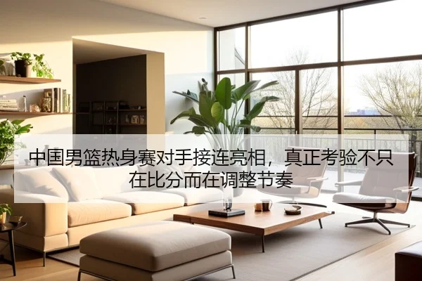 中国男篮热身赛对手接连亮相，真正考验不只在比分而在调整节奏 | DouYu